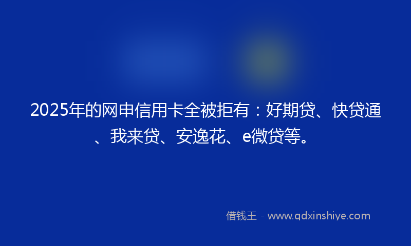 2025年的网申信用卡全被拒有：好期贷、快贷通、我来贷、安逸花、e微贷等。