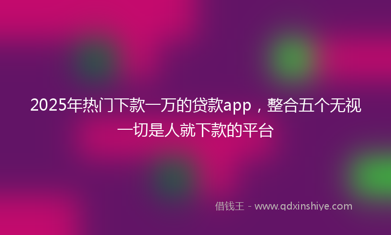 2025年热门下款一万的贷款app，整合五个无视一切是人就下款的平台