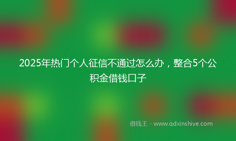 2025年热门个人征信不通过怎么办，整合5个公积金借钱口子