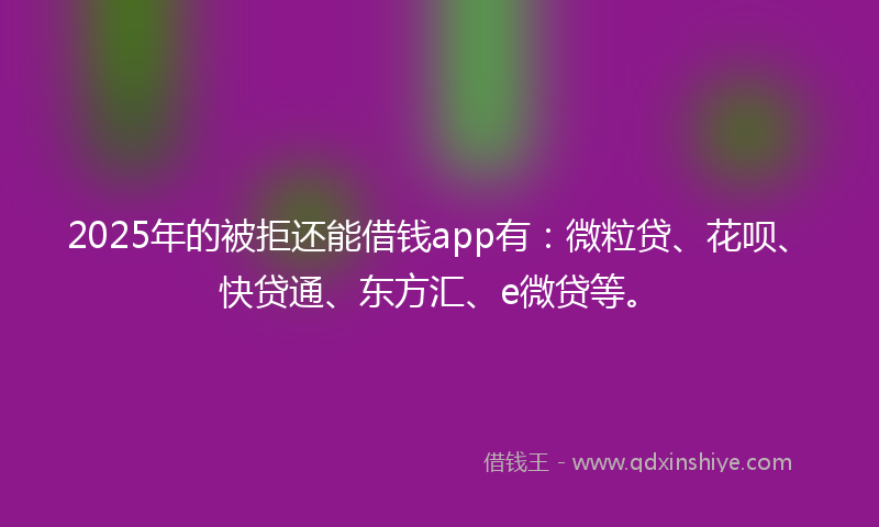 2025年的被拒还能借钱app有：微粒贷、花呗、快贷通、东方汇、e微贷等。