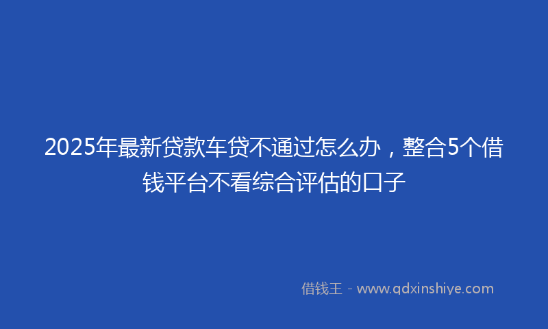 2025年最新贷款车贷不通过怎么办，整合5个借钱平台不看综合评估的口子