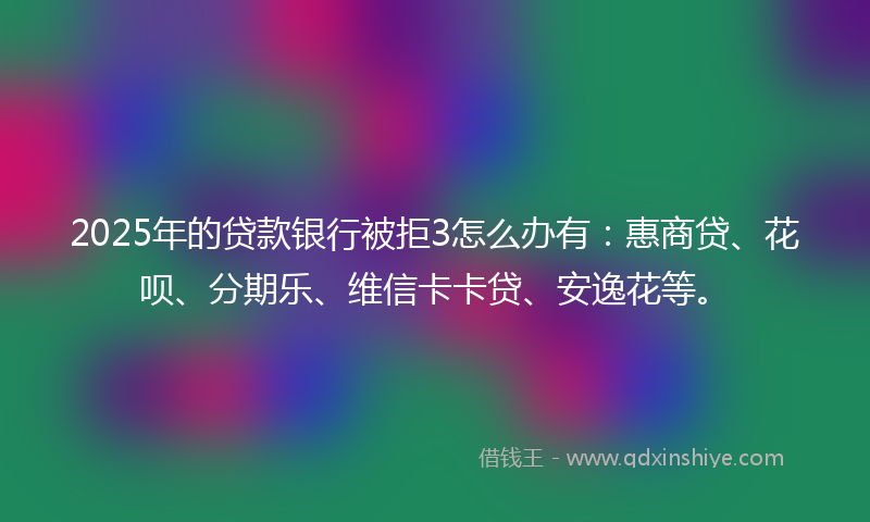 2025年的贷款银行被拒3怎么办有：惠商贷、花呗、分期乐、维信卡卡贷、安逸花等。