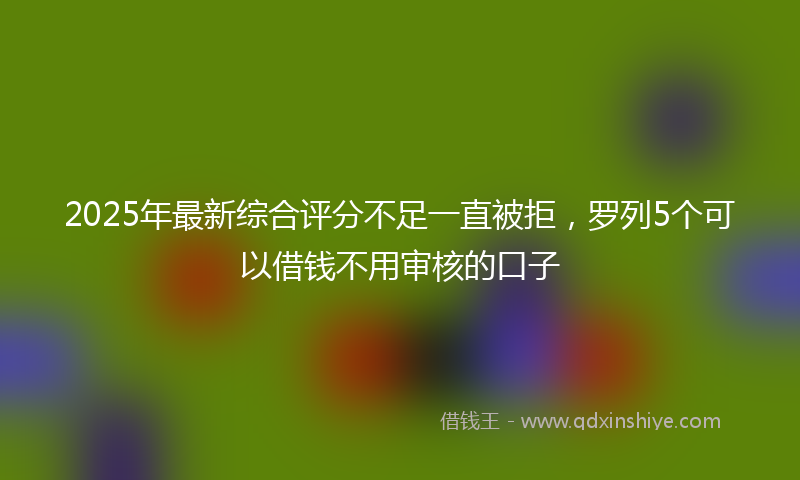 2025年最新综合评分不足一直被拒，罗列5个可以借钱不用审核的口子