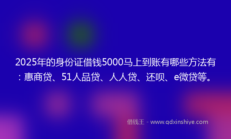 2025年的身份证借钱5000马上到账有哪些方法有：惠商贷、51人品贷、人人贷、还呗、e微贷等。