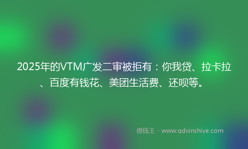 2025年的VTM广发二审被拒有：你我贷、拉卡拉、百度有钱花、美团生活费、还呗等。