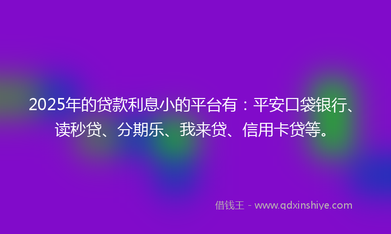 2025年的贷款利息小的平台有：平安口袋银行、读秒贷、分期乐、我来贷、信用卡贷等。