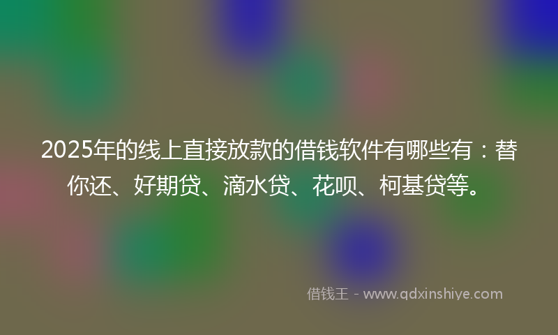 2025年的线上直接放款的借钱软件有哪些有：替你还、好期贷、滴水贷、花呗、柯基贷等。