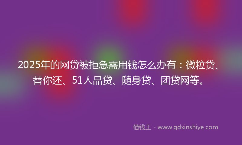 2025年的网贷被拒急需用钱怎么办有：微粒贷、替你还、51人品贷、随身贷、团贷网等。