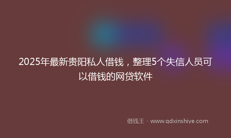 2025年最新贵阳私人借钱，整理5个失信人员可以借钱的网贷软件