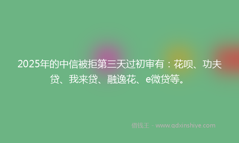 2025年的中信被拒第三天过初审有：花呗、功夫贷、我来贷、融逸花、e微贷等。