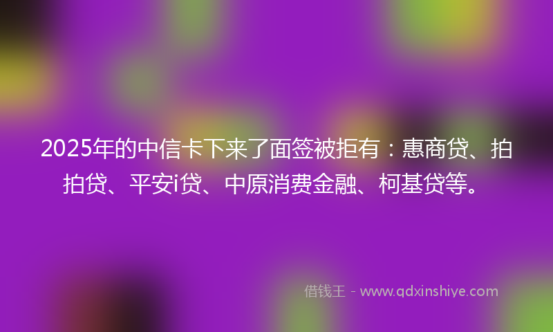 2025年的中信卡下来了面签被拒有：惠商贷、拍拍贷、平安i贷、中原消费金融、柯基贷等。