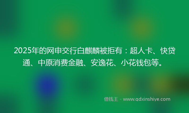 2025年的网申交行白麒麟被拒有：超人卡、快贷通、中原消费金融、安逸花、小花钱包等。