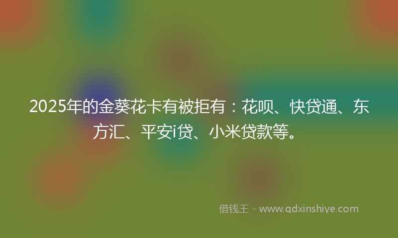 2025年的金葵花卡有被拒有：花呗、快贷通、东方汇、平安i贷、小米贷款等。