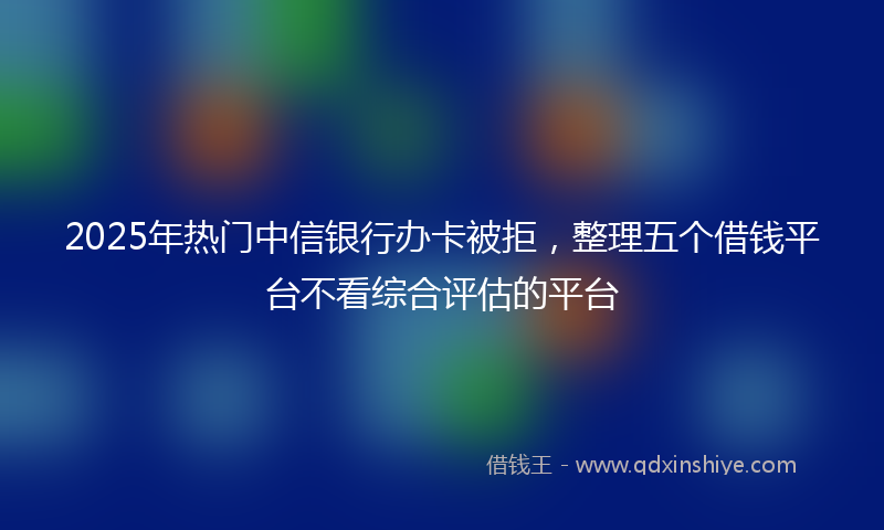 2025年热门中信银行办卡被拒，整理五个借钱平台不看综合评估的平台