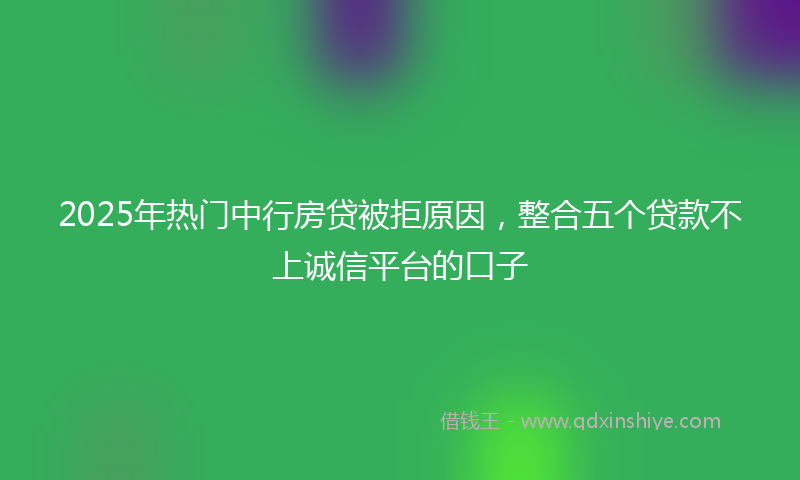 2025年热门中行房贷被拒原因，整合五个贷款不上诚信平台的口子