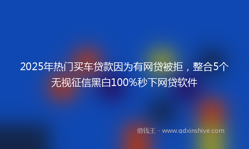 2025年热门买车贷款因为有网贷被拒，整合5个无视征信黑白100%秒下网贷软件