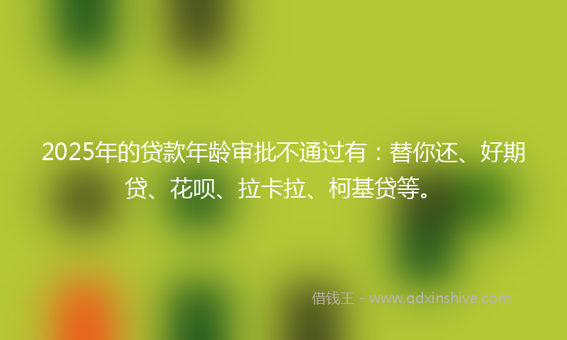 2025年的贷款年龄审批不通过有：替你还、好期贷、花呗、拉卡拉、柯基贷等。