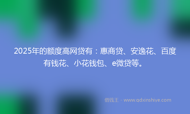 2025年的额度高网贷有：惠商贷、安逸花、百度有钱花、小花钱包、e微贷等。