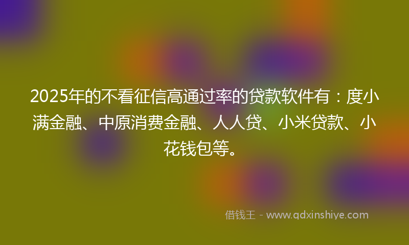 2025年的不看征信高通过率的贷款软件有：度小满金融、中原消费金融、人人贷、小米贷款、小花钱包等。
