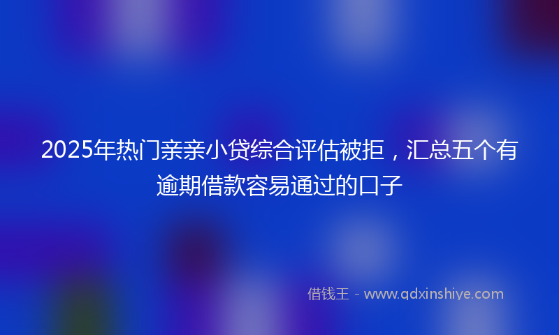 2025年热门亲亲小贷综合评估被拒，汇总五个有逾期借款容易通过的口子