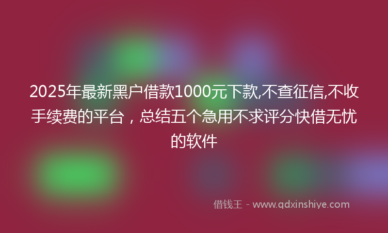 2025年最新黑户借款1000元下款,不查征信,不收手续费的平台，总结五个急用不求评分快借无忧的软件