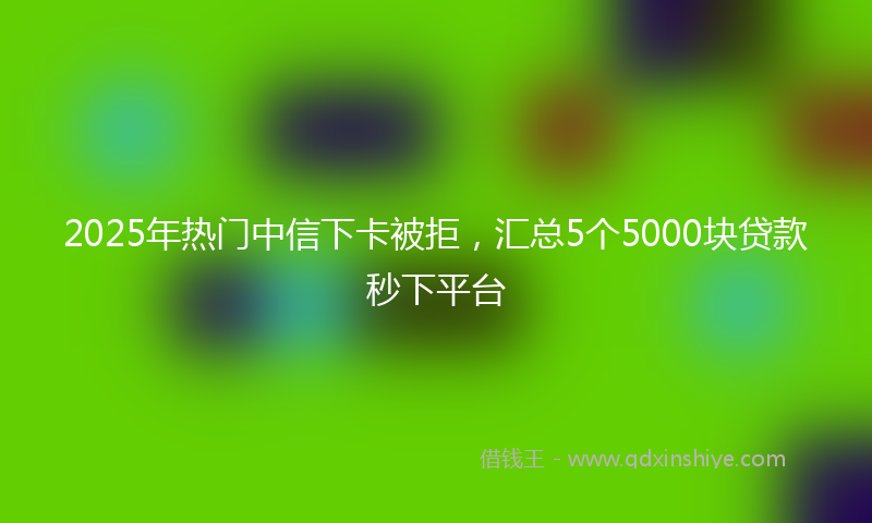 2025年热门中信下卡被拒，汇总5个5000块贷款秒下平台