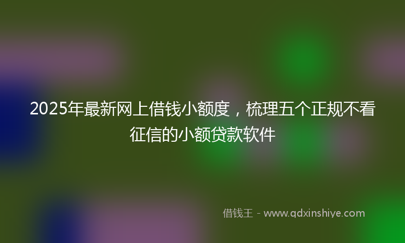 2025年最新网上借钱小额度，梳理五个正规不看征信的小额贷款软件