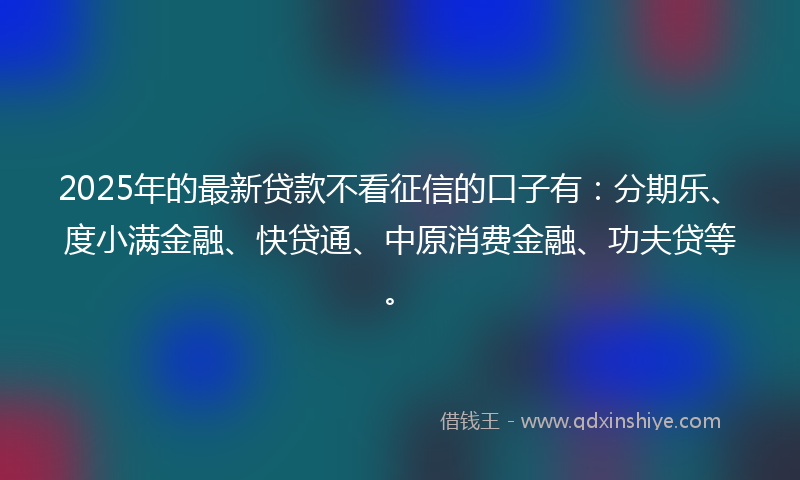 2025年的最新贷款不看征信的口子有：分期乐、度小满金融、快贷通、中原消费金融、功夫贷等。