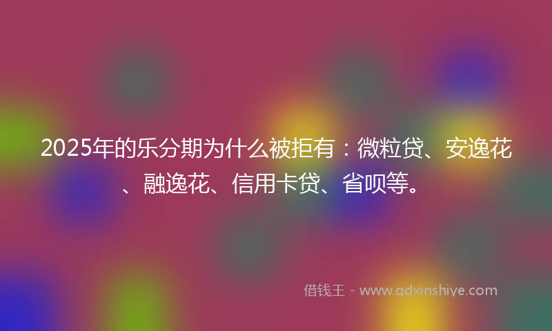 2025年的乐分期为什么被拒有：微粒贷、安逸花、融逸花、信用卡贷、省呗等。
