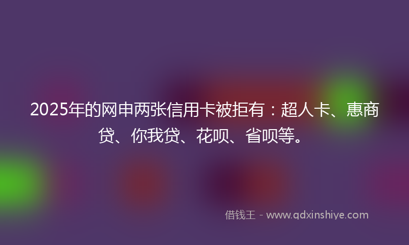 2025年的网申两张信用卡被拒有：超人卡、惠商贷、你我贷、花呗、省呗等。