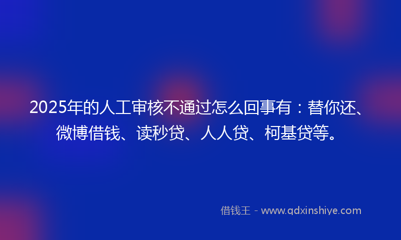 2025年的人工审核不通过怎么回事有：替你还、微博借钱、读秒贷、人人贷、柯基贷等。