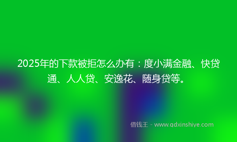 2025年的下款被拒怎么办有：度小满金融、快贷通、人人贷、安逸花、随身贷等。