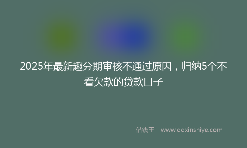 2025年最新趣分期审核不通过原因，归纳5个不看欠款的贷款口子