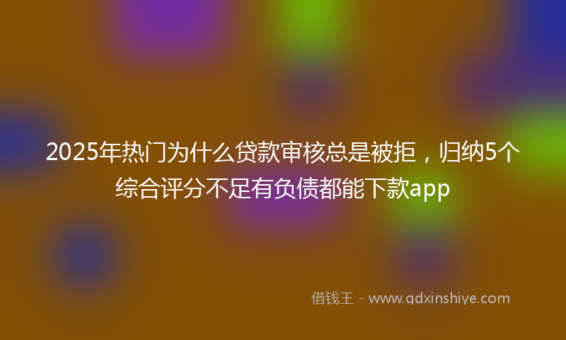 2025年热门为什么贷款审核总是被拒，归纳5个综合评分不足有负债都能下款app