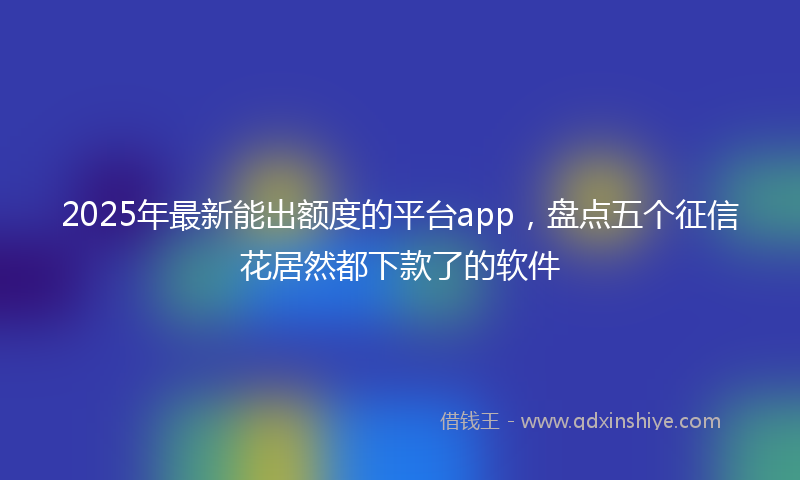 2025年最新能出额度的平台app，盘点五个征信花居然都下款了的软件