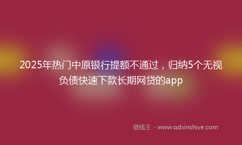 2025年热门中原银行提额不通过，归纳5个无视负债快速下款长期网贷的app