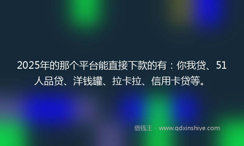 2025年的那个平台能直接下款的有：你我贷、51人品贷、洋钱罐、拉卡拉、信用卡贷等。