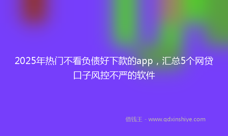 2025年热门不看负债好下款的app，汇总5个网贷口子风控不严的软件