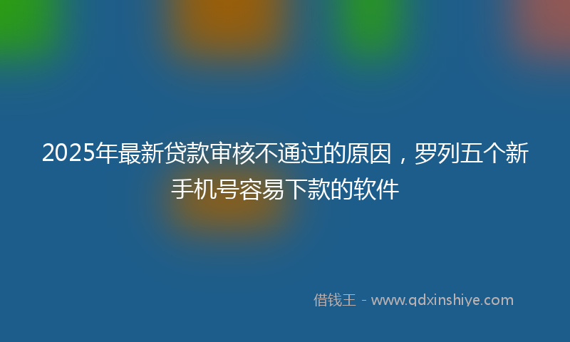 2025年最新贷款审核不通过的原因，罗列五个新手机号容易下款的软件