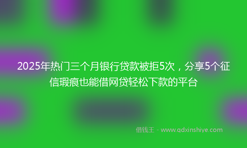 2025年热门三个月银行贷款被拒5次，分享5个征信瑕疵也能借网贷轻松下款的平台