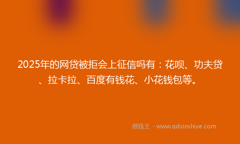 2025年的网贷被拒会上征信吗有：花呗、功夫贷、拉卡拉、百度有钱花、小花钱包等。