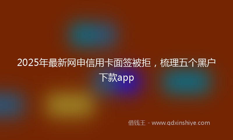 2025年最新网申信用卡面签被拒，梳理五个黑户下款app