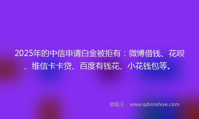 2025年的中信申请白金被拒有：微博借钱、花呗、维信卡卡贷、百度有钱花、小花钱包等。