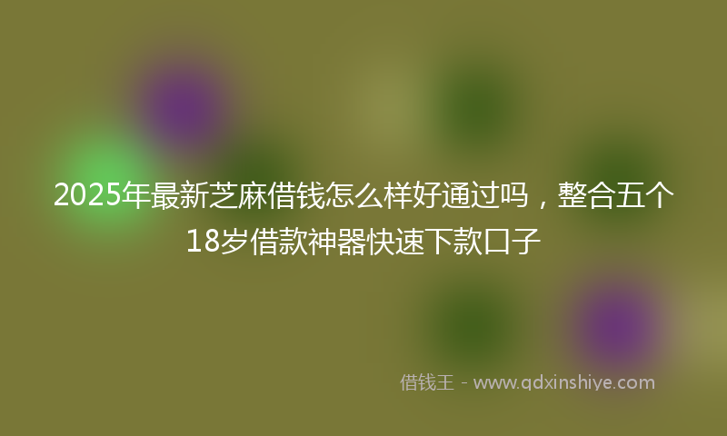 2025年最新芝麻借钱怎么样好通过吗，整合五个18岁借款神器快速下款口子