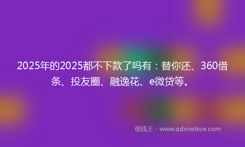 2025年的2025都不下款了吗有：替你还、360借条、投友圈、融逸花、e微贷等。