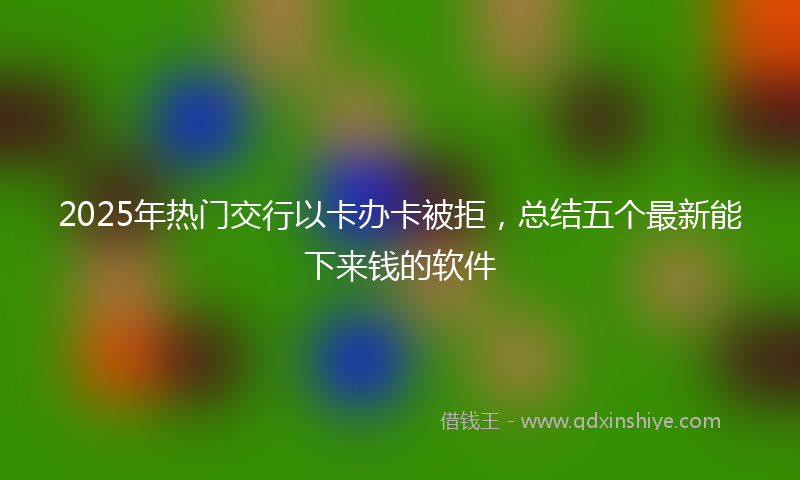 2025年热门交行以卡办卡被拒，总结五个最新能下来钱的软件