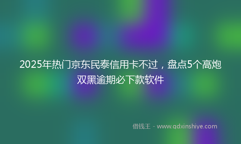 2025年热门京东民泰信用卡不过，盘点5个高炮双黑逾期必下款软件