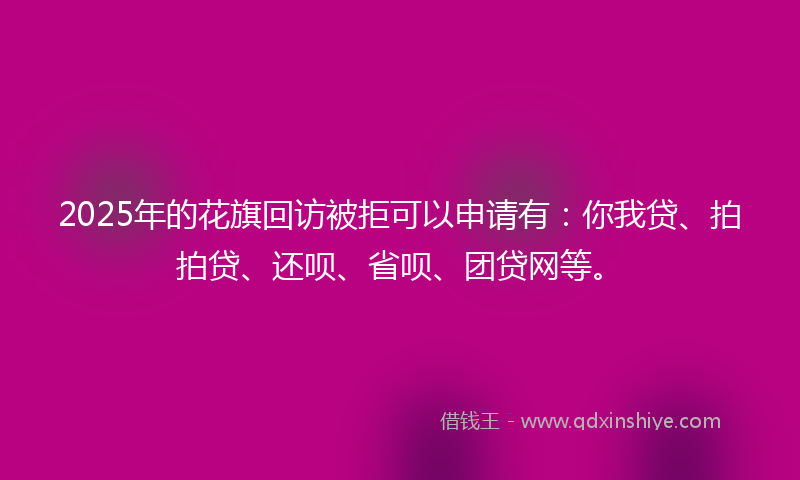 2025年的花旗回访被拒可以申请有：你我贷、拍拍贷、还呗、省呗、团贷网等。