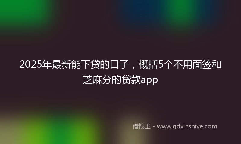 2025年最新能下贷的口子，概括5个不用面签和芝麻分的贷款app