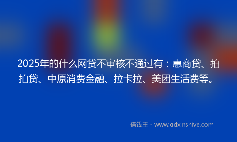 2025年的什么网贷不审核不通过有：惠商贷、拍拍贷、中原消费金融、拉卡拉、美团生活费等。